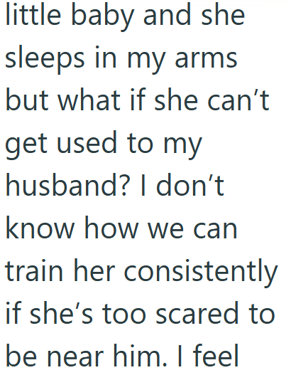 little baby and she sleeps in my arms but what if she can't. get used to my husband? I don't know how we can train her consistently if she's too scared to be near him. I feel