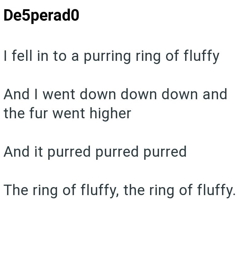 De5perado I fell in to a purring ring of fluffy And I went down down down and the fur went higher And it purred purred purred The ring of fluffy, the ring of fluffy.