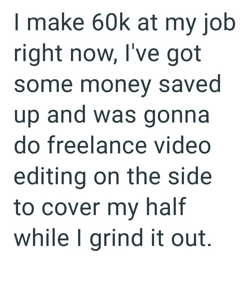 I make 60k at my job right now, I've got some money saved up and was gonna do freelance video editing on the side to cover my half while I grind it out.