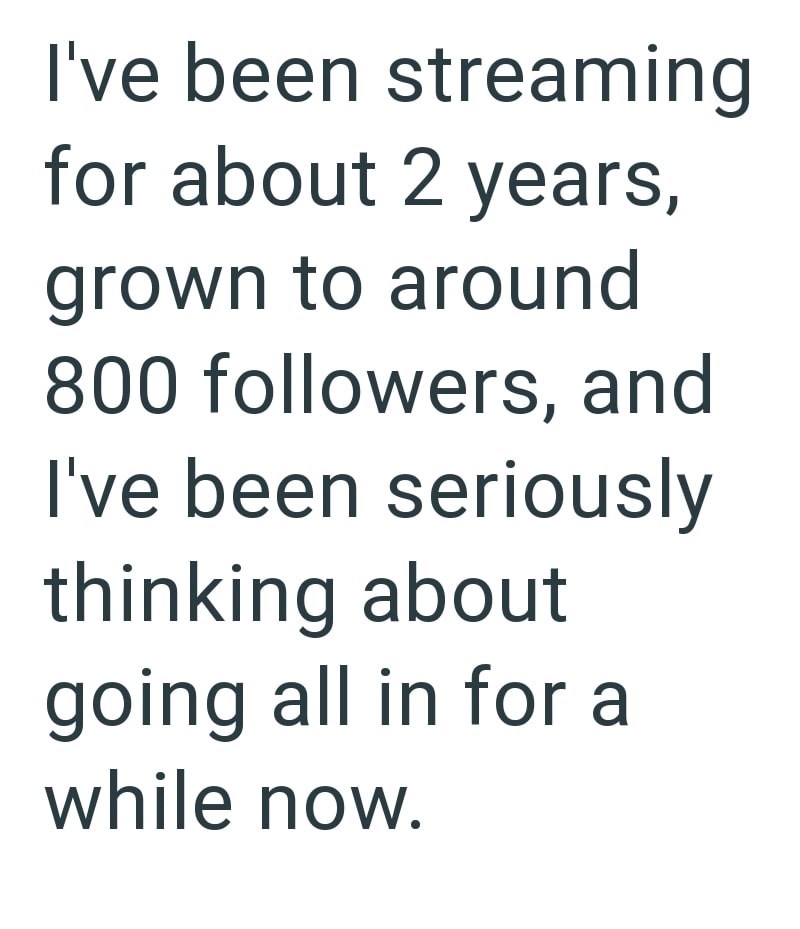 I've been streaming for about 2 years, grown to around 800 followers, and I've been seriously thinking about going all in for a while now.