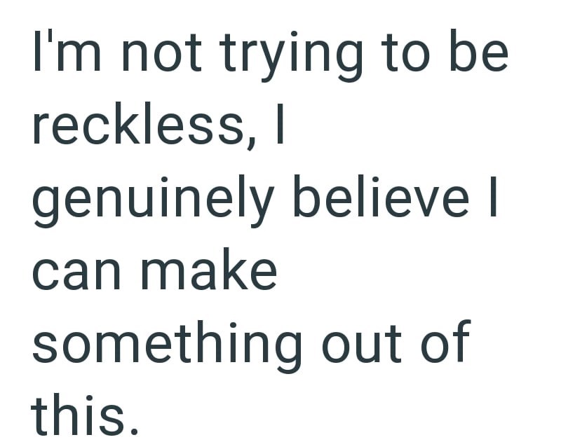 I'm not trying to be reckless, I genuinely believe I can make something out of this.