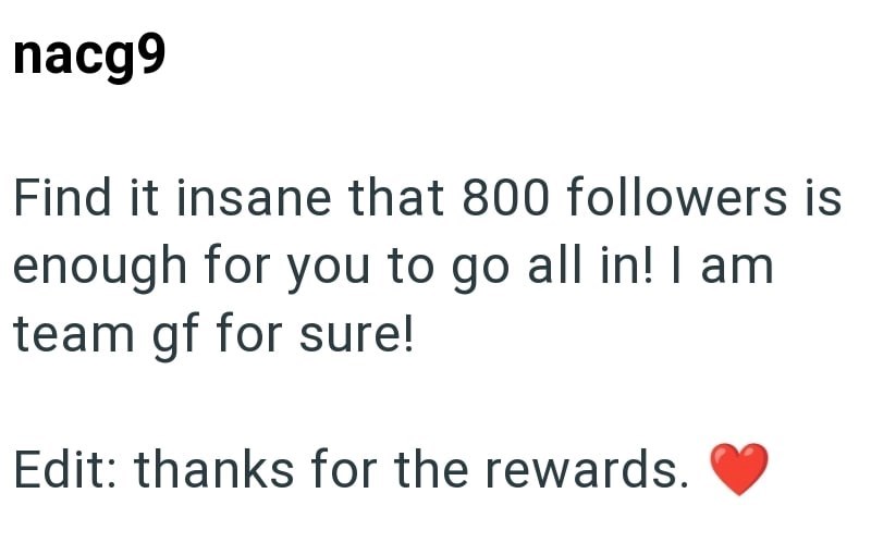 nacg9 Find it insane that 800 followers is enough for you to go all in! I am team gf for sure! Edit: thanks for the rewards.