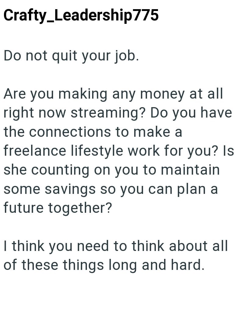 Crafty_Leadership775 Do not quit your job. Are you making any money at all right now streaming? Do you have the connections to make a freelance lifestyle work for you? Is she counting on you to maintain some savings so you can plan a future together? I think you need to think about all of these things long and hard.