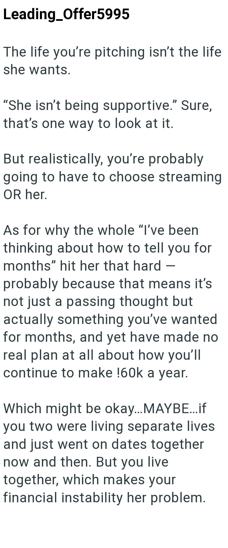 Leading Offer5995 The life you're pitching isn't the life she wants. "She isn't being supportive." Sure, that's one way to look at it. But realistically, you're probably going to have to choose streaming OR her. As for why the whole "I've been thinking about how to tell you for months" hit her that hard - probably because that means it's not just a passing thought but actually something you've wanted for months, and yet have made no real plan at all about how you'll continue to make !60k a year.