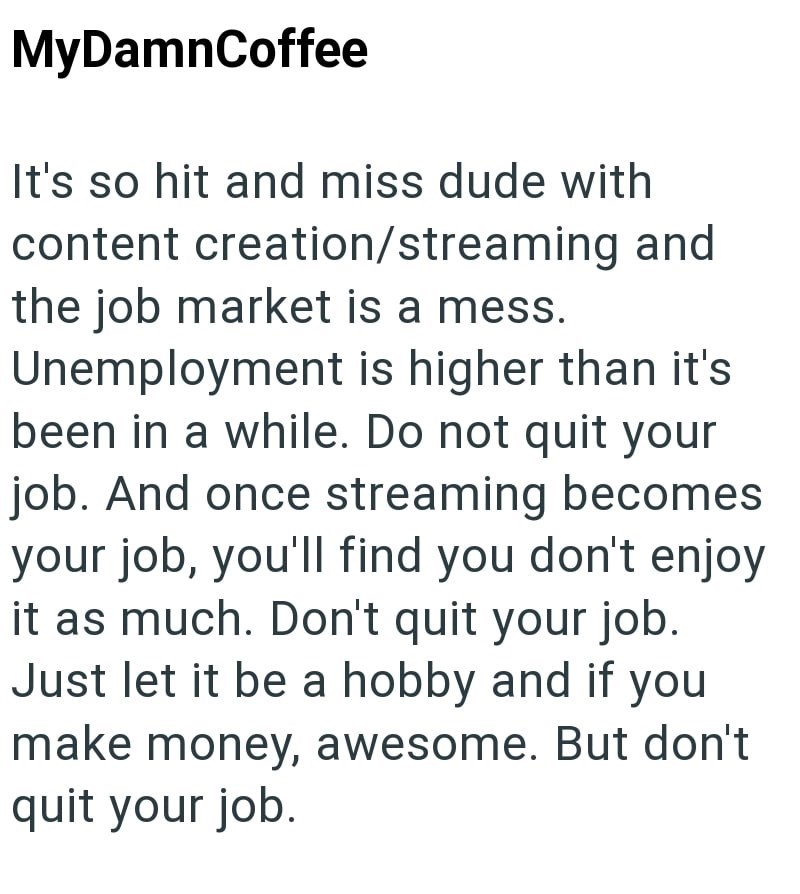 MyDamnCoffee It's so hit and miss dude with content creation/streaming and the job market is a mess. Unemployment is higher than it's been in a while. Do not quit your job. And once streaming becomes your job, you'll find you don't enjoy it as much. Don't quit your job. Just let it be a hobby and if you make money, awesome. But don't quit your job.