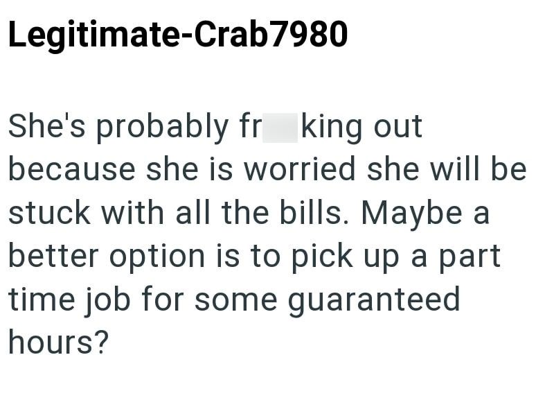 Legitimate-Crab7980 She's probably fr king out because she is worried she will be stuck with all the bills. Maybe a better option is to pick up a part time job for some guaranteed hours?