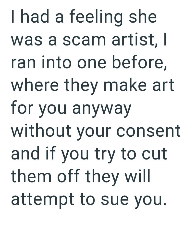 I had a feeling she was a scam artist, I ran into one before, where they make art for you anyway without your consent and if you try to cut them off they will attempt to sue you.