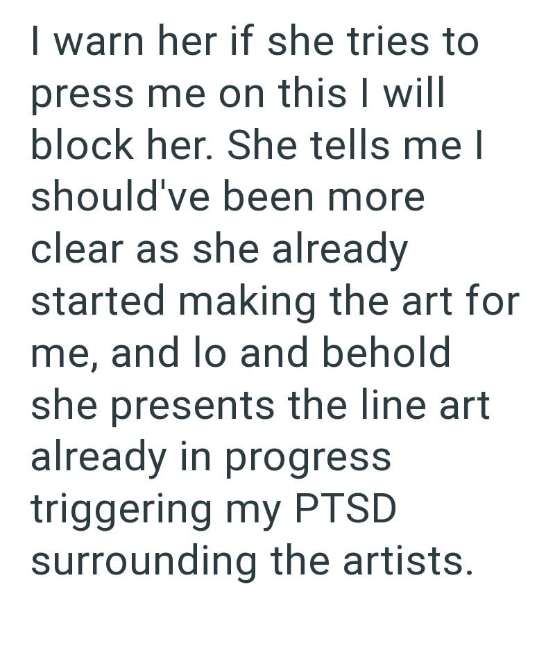 I warn her if she tries to press me on this I will block her. She tells me I should've been more clear as she already started making the art for me, and lo and behold she presents the line art already in progress triggering my PTSD surrounding the artists.