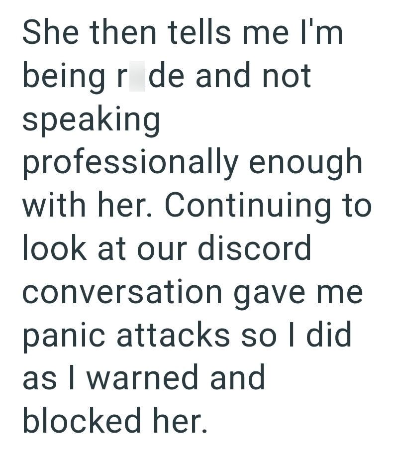 She then tells me I'm being r de and not speaking professionally enough with her. Continuing to look at our discord conversation gave me panic attacks so I did as I warned and blocked her.