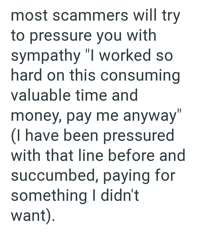 most scammers will try to pressure you with sympathy "I worked so hard on this consuming valuable time and money, pay me anyway" (I have been pressured with that line before and succumbed, paying for something I didn't want).