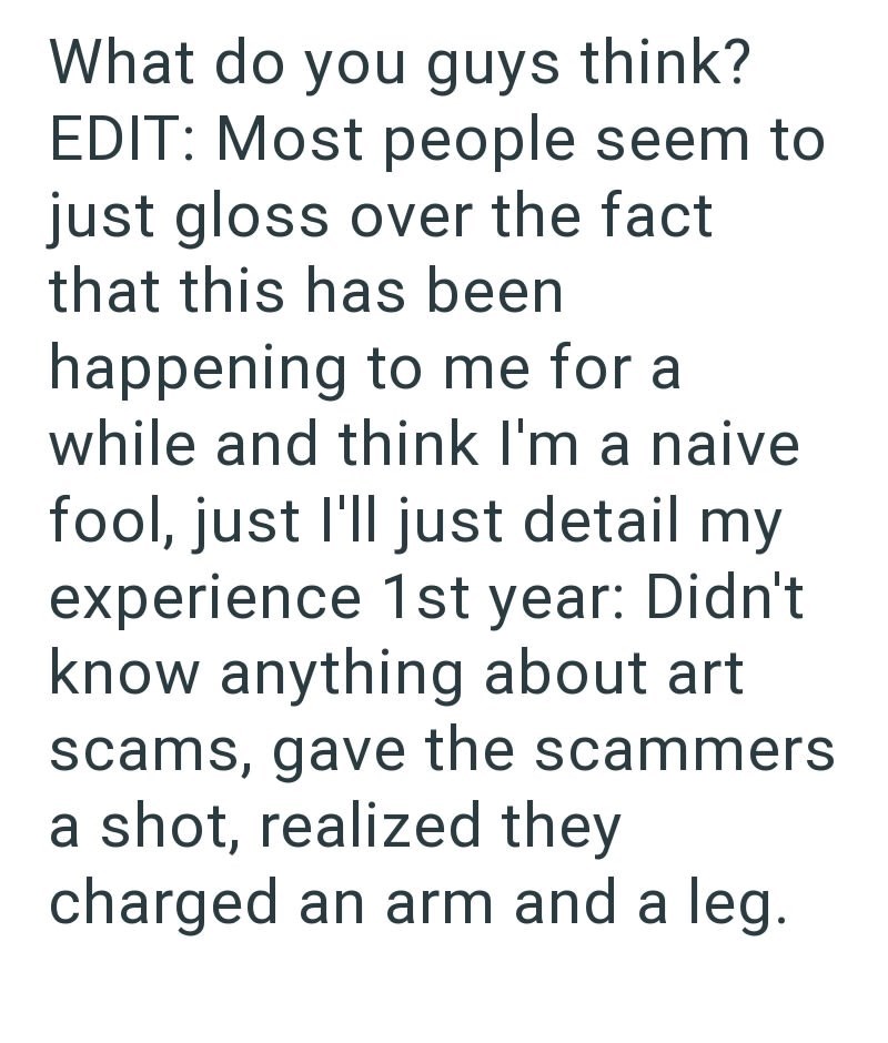 What do you guys think? EDIT: Most people seem to just gloss over the fact that this has been happening to me for a while and think I'm a naive fool, just I'll just detail my experience 1st year: Didn't know anything about art scams, gave the scammers a shot, realized they charged an arm and a leg.