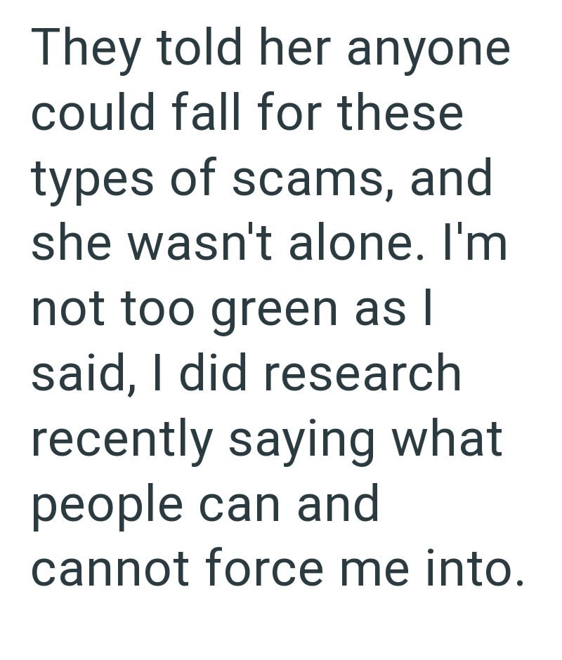 They told her anyone could fall for these types of scams, and she wasn't alone. I'm not too green as I said, I did research recently saying what people can and cannot force me into.