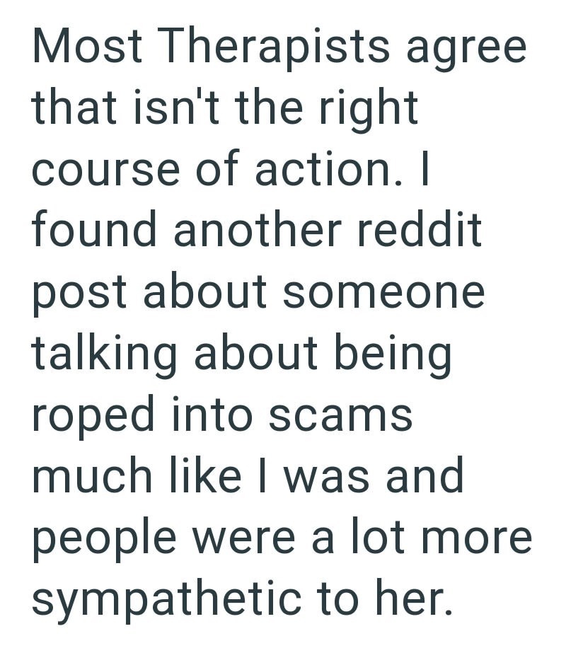 Most Therapists agree that isn't the right course of action. I found another reddit post about someone talking about being roped into scams much like I was and people were a lot more sympathetic to her.