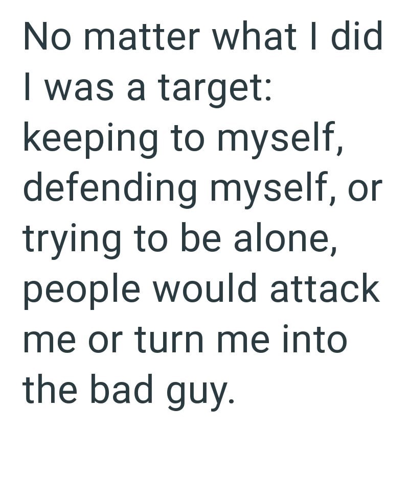 No matter what I did I was a target: keeping to myself, defending myself, or trying to be alone, people would attack me or turn me into the bad guy.