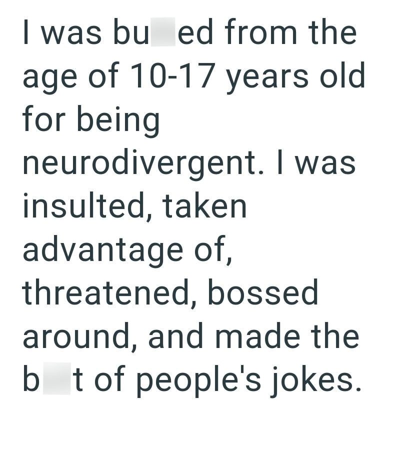 I was bu ed from the age of 10-17 years old for being neurodivergent. I was insulted, taken advantage of, threatened, bossed around, and made the b t of people's jokes.