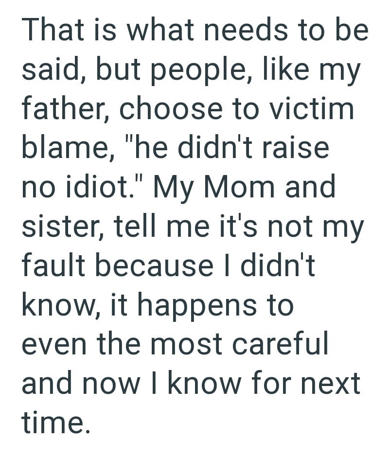 That is what needs to be said, but people, like my father, choose to victim blame, "he didn't raise no idiot." My Mom and sister, tell me it's not my fault because I didn't know, it happens to even the most careful and now I know for next time.
