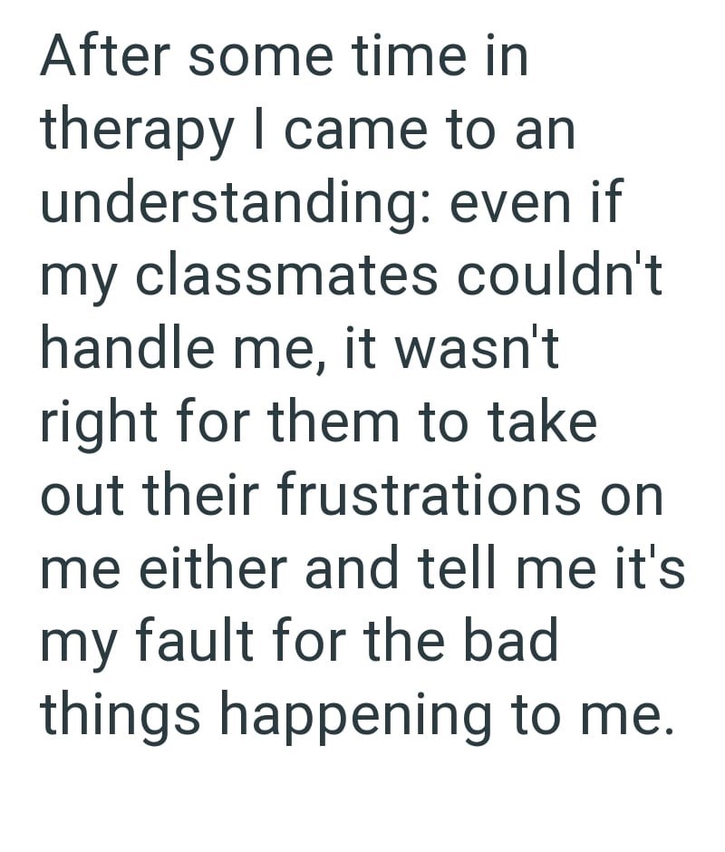 After some time in therapy I came to an understanding: even if my classmates couldn't handle me, it wasn't right for them to take out their frustrations on me either and tell me it's my fault for the bad things happening to me.