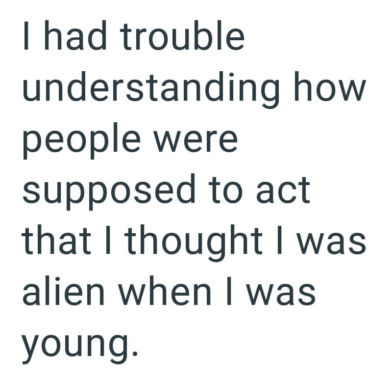 I had trouble understanding how people were supposed to act that I thought I was alien when I was young.