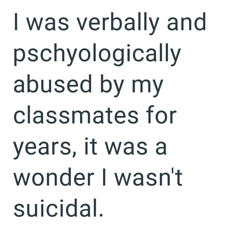 I was verbally and pschyologically abused by my classmates for years, it was a wonder I wasn't suicidal.