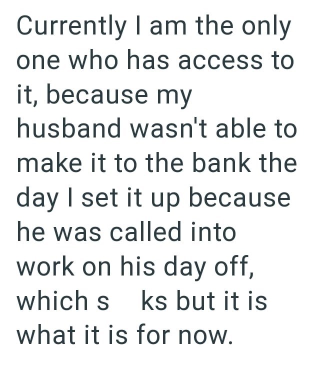 Currently I am the only one who has access to it, because my husband wasn't able to make it to the bank the day I set it up because he was called into work on his day off, which s ks but it is what it is for now.