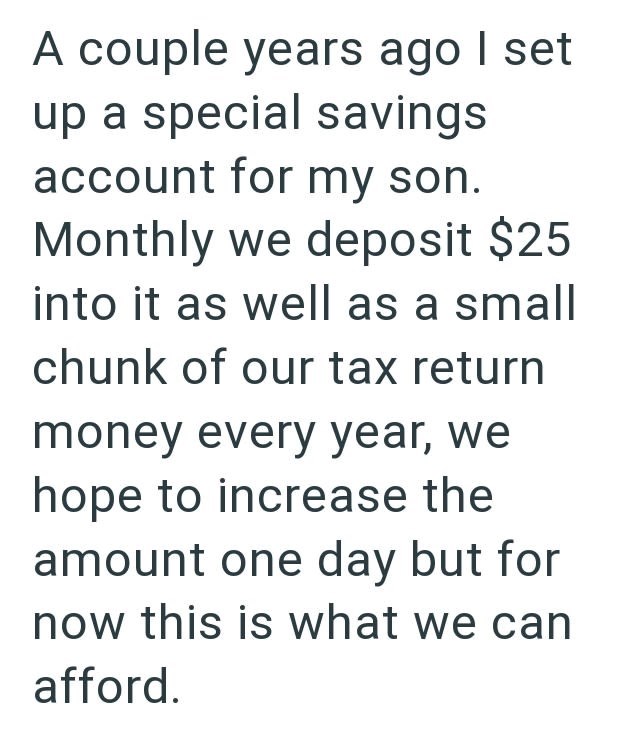 A couple years ago I set up a special savings account for my son. Monthly we deposit $25 into it as well as a small chunk of our tax return money every year, we hope to increase the amount one day but for now this is what we can afford.