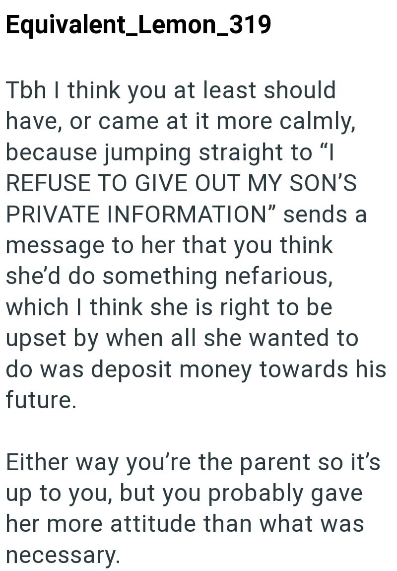 Equivalent Lemon_319 Tbh I think you at least should have, or came at it more calmly, because jumping straight to "I REFUSE TO GIVE OUT MY SON'S PRIVATE INFORMATION" sends a message to her that you think she'd do something nefarious, which I think she is right to be upset by when all she wanted to do was deposit money towards his future. Either way you're the parent so it's up to you, but you probably gave her more attitude than what was necessary.