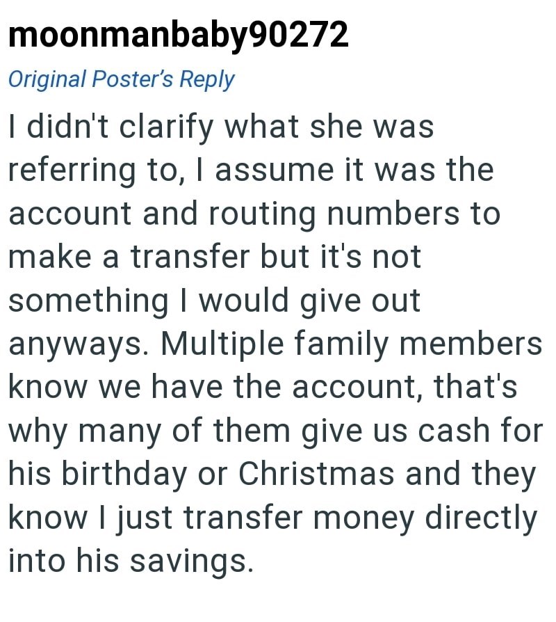 moonmanbaby90272 Original Poster's Reply I didn't clarify what she was referring to, I assume it was the account and routing numbers to make a transfer but it's not something I would give out anyways. Multiple family members know we have the account, that's why many of them give us cash for his birthday or Christmas and they know I just transfer money directly into his savings.