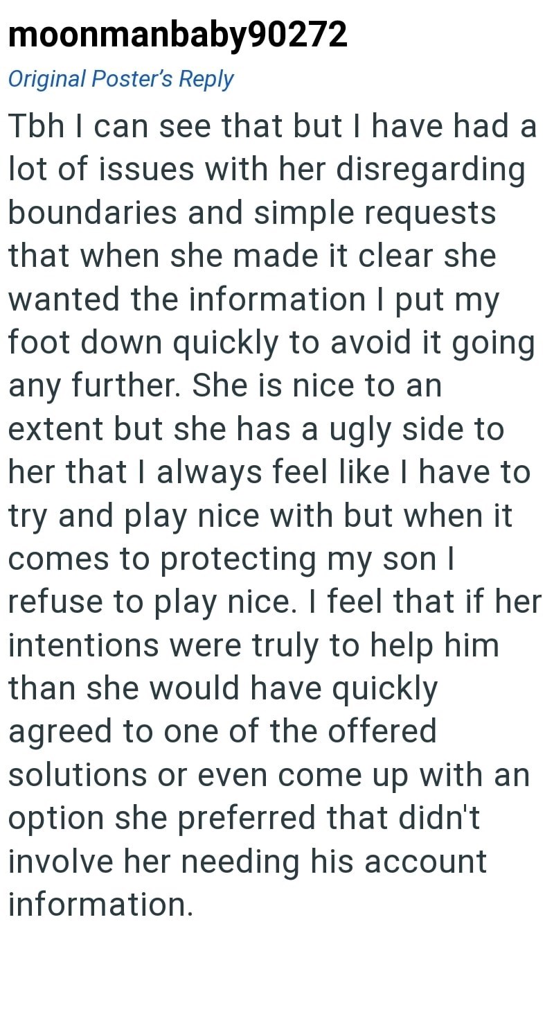 moonmanbaby90272 Original Poster's Reply Tbh I can see that but I have had a lot of issues with her disregarding boundaries and simple requests that when she made it clear she wanted the information I put my foot down quickly to avoid it going any further. She is nice to an extent but she has a ugly side to her that I always feel like I have to try and play nice with but when it comes to protecting my son I refuse to play nice. I feel that if her intentions were truly to help him than she would