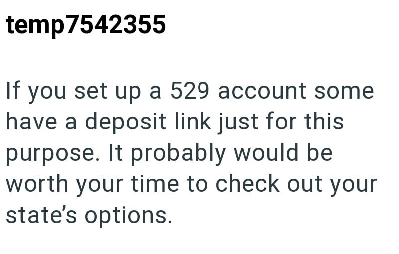 temp7542355 If you set up a 529 account some have a deposit link just for this purpose. It probably would be worth your time to check out your state's options.