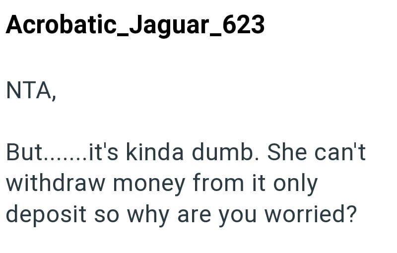 Acrobatic_Jaguar_623 NTA, But.......it's kinda dumb. She can't withdraw money from it only deposit so why are you worried?