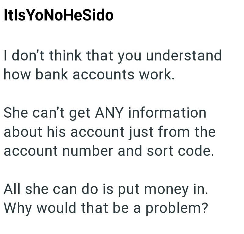 Itls YoNoHeSido I don't think that you understand how bank accounts work. She can't get ANY information about his account just from the account number and sort code. All she can do is put money in. Why would that be a problem?