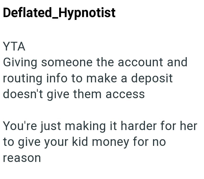 Deflated_Hypnotist YTA Giving someone the account and routing info to make a deposit doesn't give them access You're just making it harder for her to give your kid money for no reason