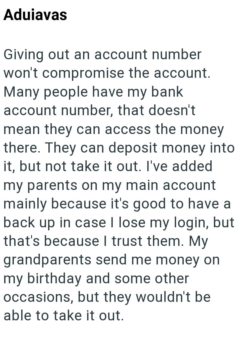 Aduiavas Giving out an account number won't compromise the account. Many people have my bank account number, that doesn't mean they can access the money there. They can deposit money into it, but not take it out. I've added my parents on my main account mainly because it's good to have a back up in case I lose my login, but that's because I trust them. My grandparents send me money on my birthday and some other occasions, but they wouldn't be able to take it out.