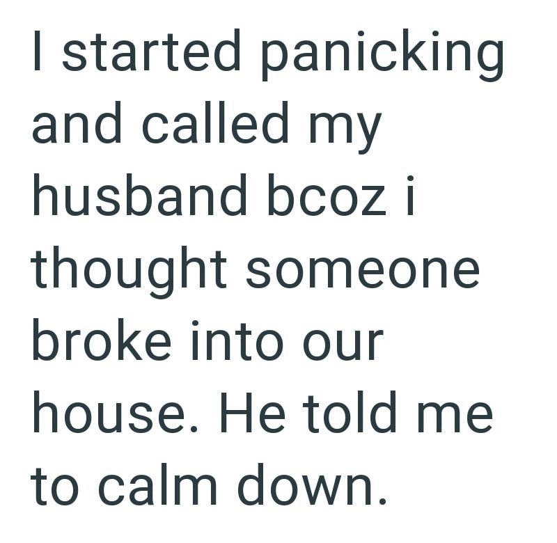 I started panicking and called my husband bcoz i thought someone broke into our house. He told me to calm down.