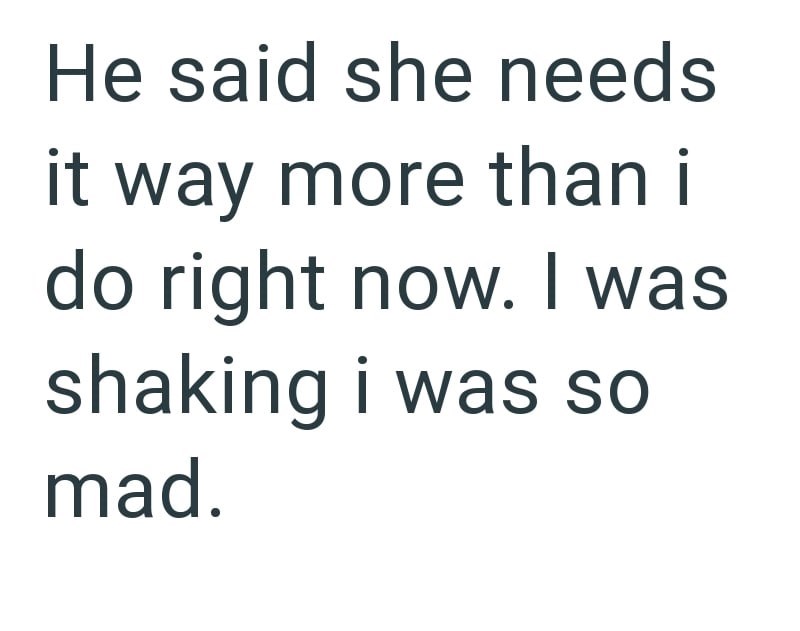 He said she needs it way more than i do right now. I was shaking i was so mad.