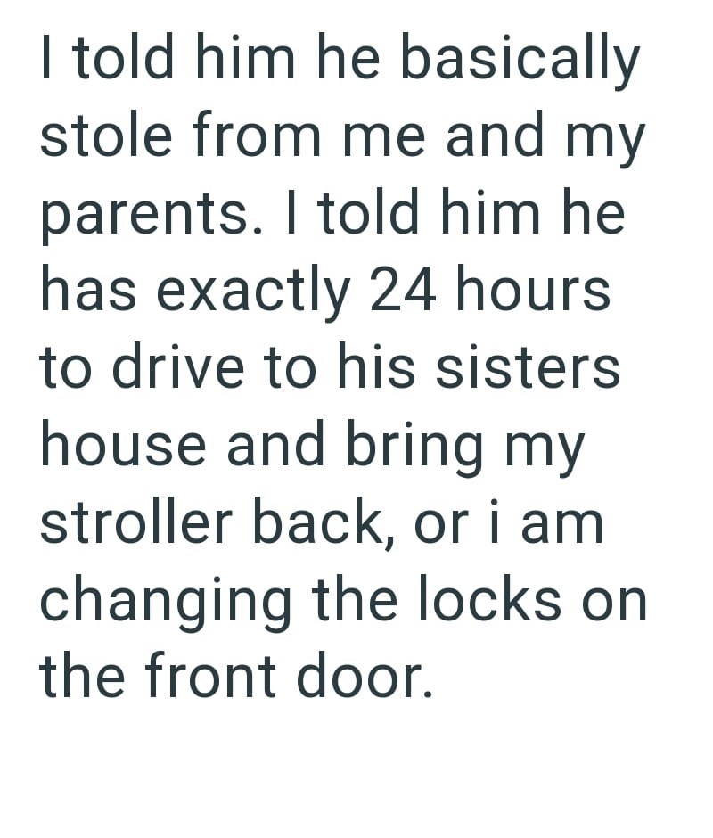 I told him he basically stole from me and my parents. I told him he has exactly 24 hours to drive to his sisters house and bring my stroller back, or i am changing the locks on the front door.