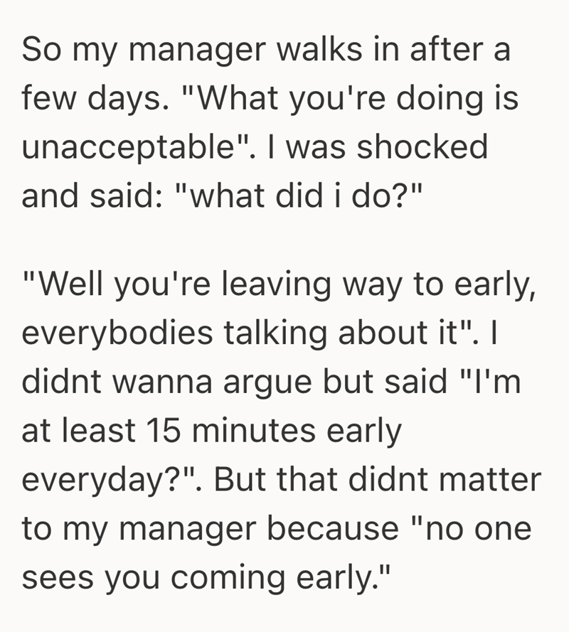 So my manager walks in after a few days. "What you're doing is unacceptable". I was shocked and said: "what did i do?" "Well you're leaving way to early, everybodies talking about it". I didnt wanna argue but said "I'm at least 15 minutes early everyday?". But that didnt matter to my manager because "no one sees you coming early."