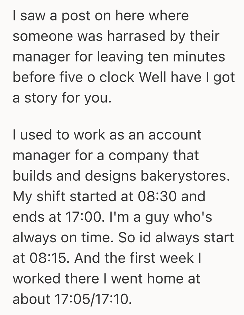 I saw a post on here where someone was harrased by their manager for leaving ten minutes before five o clock Well have I got a story for you. I used to work as an account manager for a company that builds and designs bakerystores. My shift started at 08:30 and ends at 17:00. I'm a guy who's always on time. So id always start at 08:15. And the first week I worked there I went home at about 17:05/17:10.
