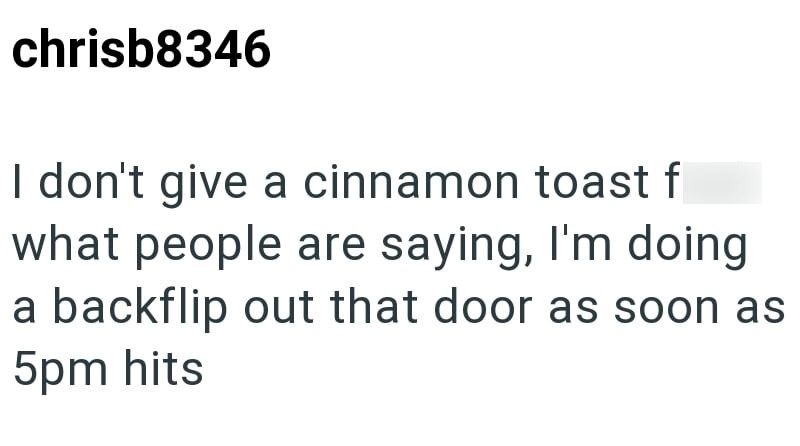 chrisb8346 I don't give a cinnamon toast f what people are saying, I'm doing a backflip out that door as soon as 5pm hits