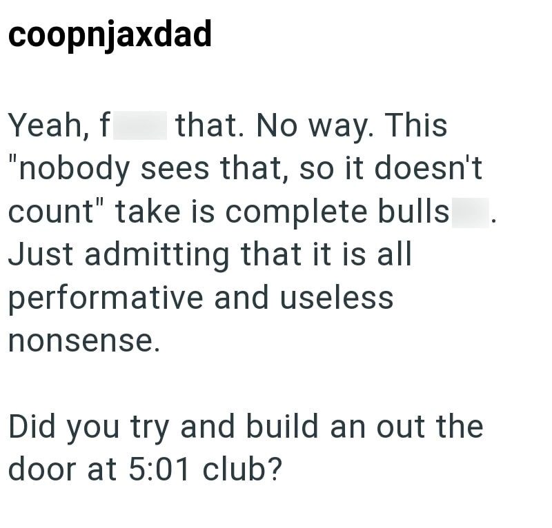 coopnjaxdad Yeah, f that. No way. This "nobody sees that, so it doesn't count" take is complete bulls Just admitting that it is all performative and useless nonsense. Did you try and build an out the door at 5:01 club?