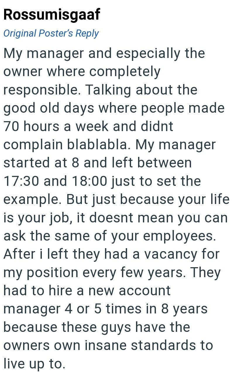 Rossumisgaaf Original Poster's Reply My manager and especially the owner where completely responsible. Talking about the good old days where people made 70 hours a week and didnt complain blablabla. My manager started at 8 and left between 17:30 and 18:00 just to set the example. But just because your life is your job, it doesnt mean you can ask the same of your employees. After i left they had a vacancy for my position every few years. They had to hire a new account manager 4 or 5 times in 8 ye