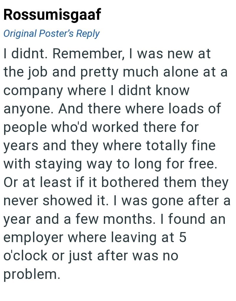 Rossumisgaaf Original Poster's Reply I didnt. Remember, I was new at the job and pretty much alone at a company where I didnt know anyone. And there where loads of people who'd worked there for years and they where totally fine with staying way to long for free. Or at least if it bothered them they never showed it. I was gone after a year and a few months. I found an employer where leaving at 5 o'clock or just after was no problem.