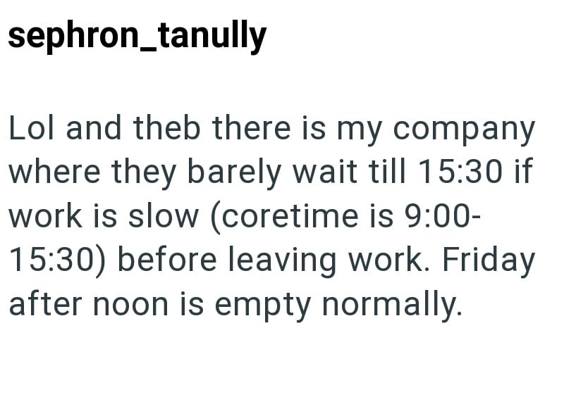 sephron_tanully Lol and theb there is my company where they barely wait till 15:30 if work is slow (coretime is 9:00- 15:30) before leaving work. Friday after noon is empty normally.