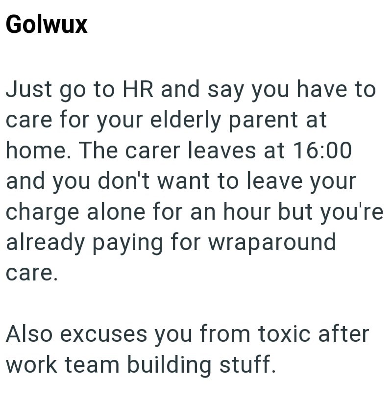 Golwux Just go to HR and say you have to care for your elderly parent at home. The carer leaves at 16:00 and you don't want to leave your charge alone for an hour but you're already paying for wraparound care. Also excuses you from toxic after work team building stuff.