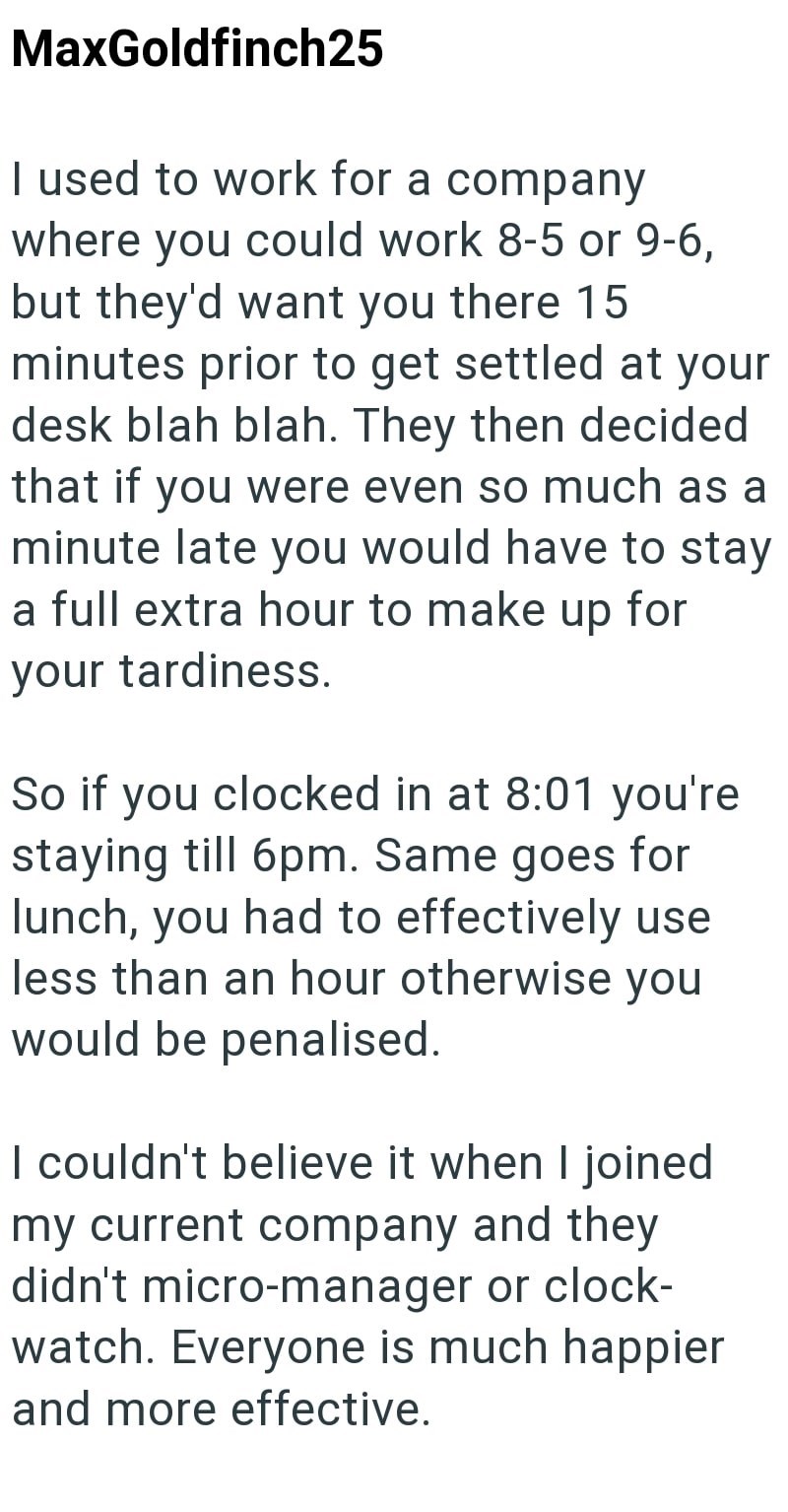 MaxGoldfinch25 I used to work for a company where you could work 8-5 or 9-6, but they'd want you there 15. minutes prior to get settled at your desk blah blah. They then decided that if you were even so much as a minute late you would have to stay a full extra hour to make up for your tardiness. So if you clocked in at 8:01 you're staying till 6pm. Same goes for lunch, you had to effectively use less than an hour otherwise you would be penalised. I couldn't believe it when I joined my current co