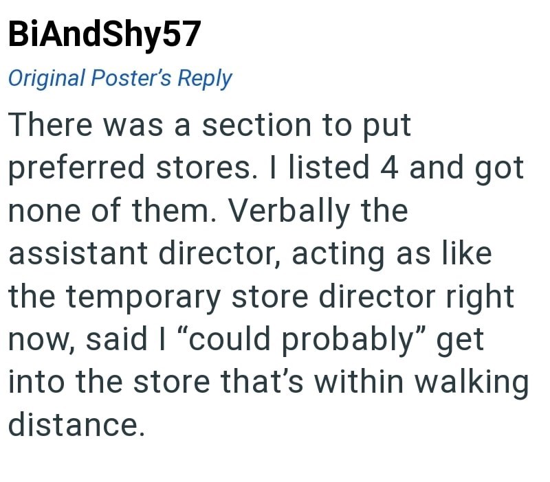 BiAndShy57 Original Poster's Reply There was a section to put preferred stores. I listed 4 and got none of them. Verbally the assistant director, acting as like the temporary store director right now, said I "could probably" get into the store that's within walking distance.