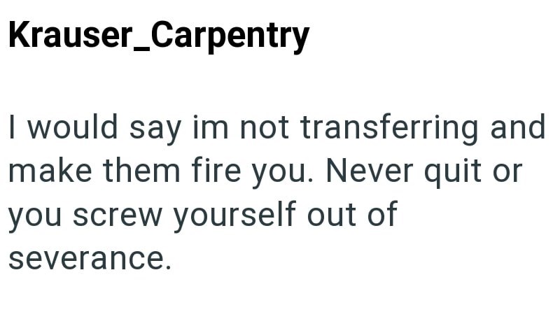Krauser_Carpentry I would say im not transferring and make them fire you. Never quit or you screw yourself out of severance.