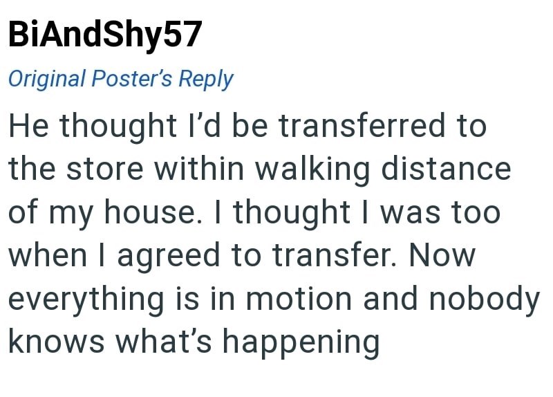 BiAndShy57 Original Poster's Reply He thought I'd be transferred to the store within walking distance of my house. I thought I was too when I agreed to transfer. Now everything is in motion and nobody knows what's happening