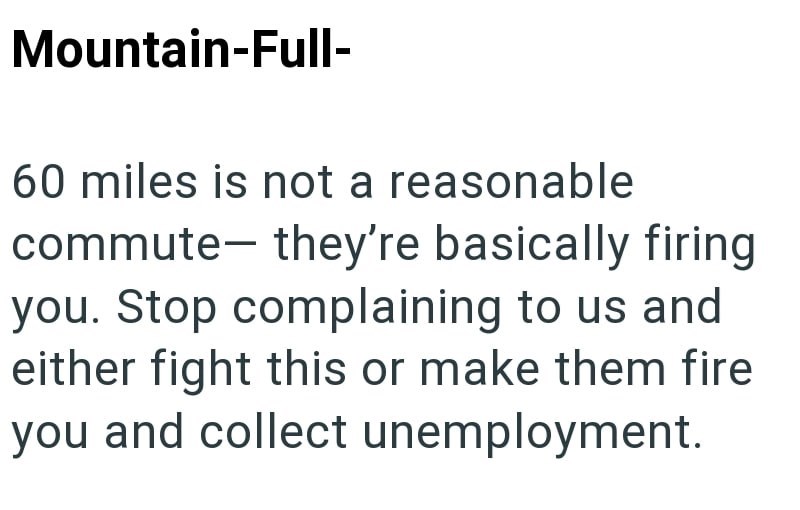 Mountain-Full- 60 miles is not a reasonable commute- they're basically firing you. Stop complaining to us and either fight this or make them fire you and collect unemployment.