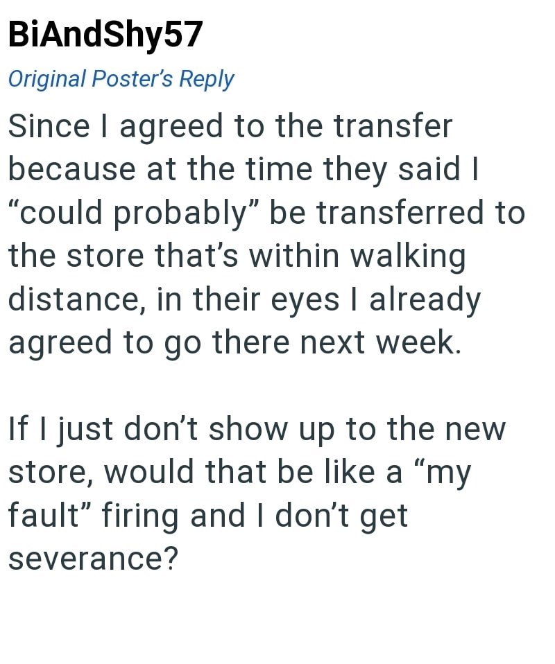 BiAndShy57 Original Poster's Reply Since I agreed to the transfer because at the time they said I "could probably" be transferred to the store that's within walking distance, in their eyes I already agreed to go there next week. If I just don't show up to the new store, would that be like a "my fault" firing and I don't get severance?
